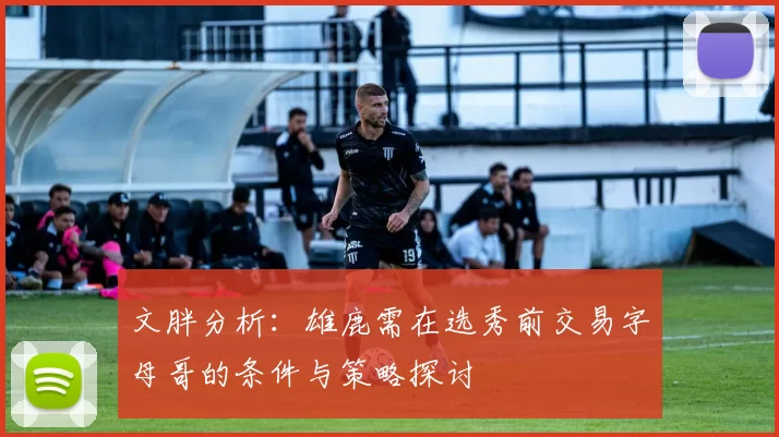 文胖分析：雄鹿需在选秀前交易字母哥的条件与策略探讨